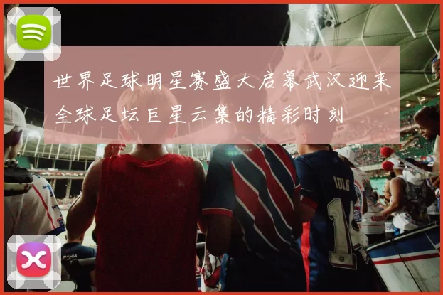 世界足球明星赛盛大启幕武汉迎来全球足坛巨星云集的精彩时刻