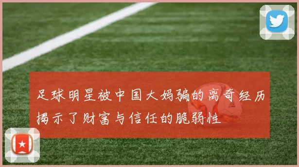 足球明星被中国大妈骗的离奇经历揭示了财富与信任的脆弱性