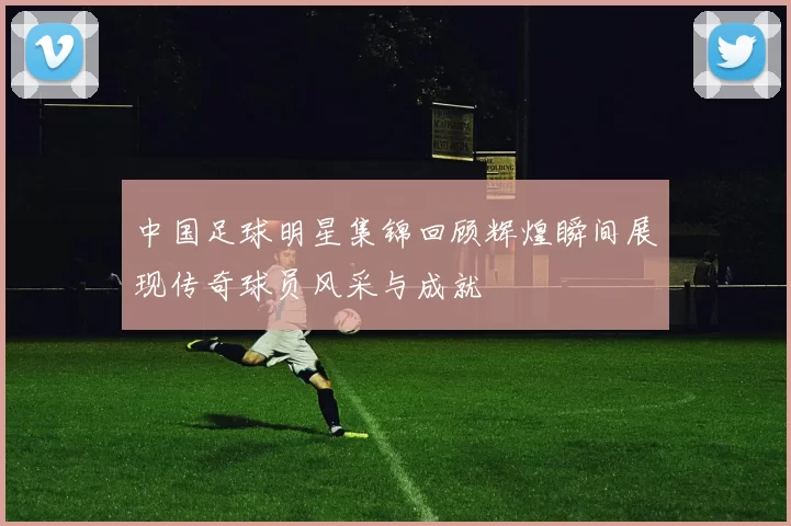 中国足球明星集锦回顾辉煌瞬间展现传奇球员风采与成就