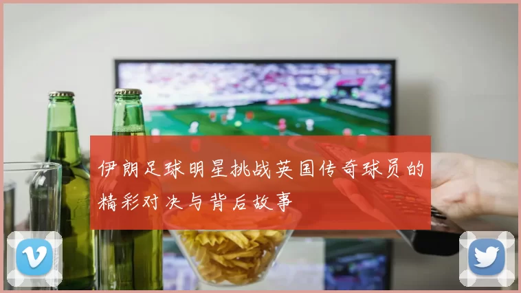 伊朗足球明星挑战英国传奇球员的精彩对决与背后故事