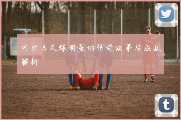 内尔马足球明星的传奇故事与成就解析
