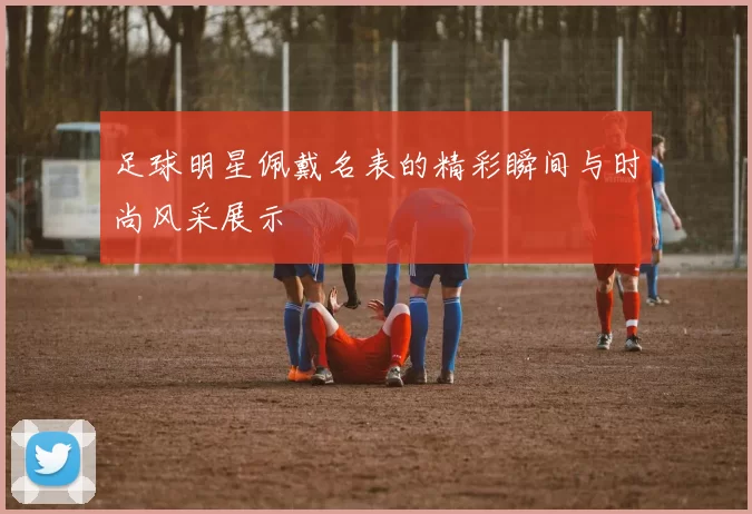 足球明星佩戴名表的精彩瞬间与时尚风采展示