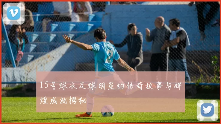 15号球衣足球明星的传奇故事与辉煌成就揭秘