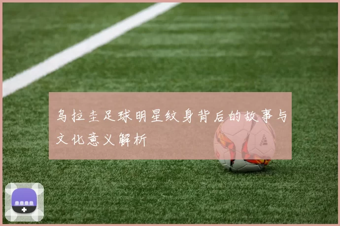 乌拉圭足球明星纹身背后的故事与文化意义解析