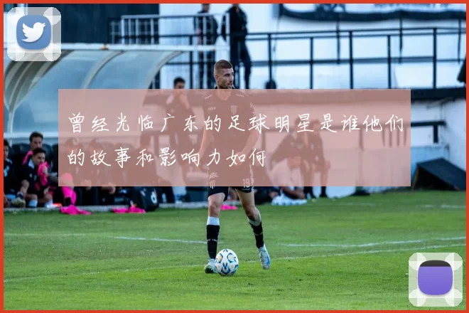曾经光临广东的足球明星是谁他们的故事和影响力如何