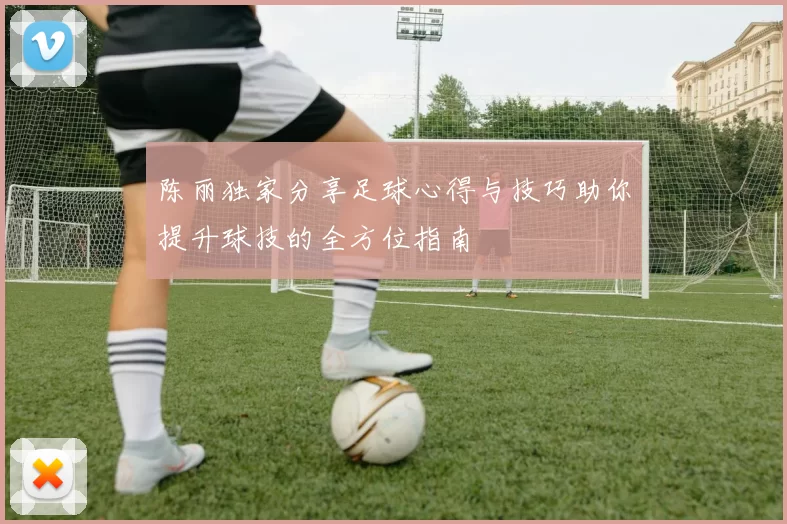 陈丽独家分享足球心得与技巧助你提升球技的全方位指南