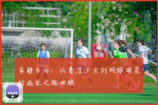 黄静专访：从青涩少女到网球明星的成长之路回顾