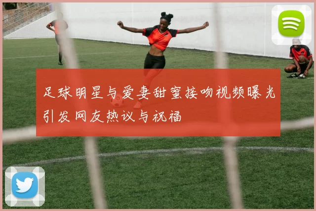 足球明星与爱妻甜蜜接吻视频曝光引发网友热议与祝福
