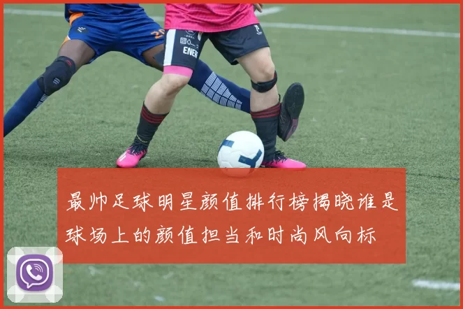 最帅足球明星颜值排行榜揭晓谁是球场上的颜值担当和时尚风向标